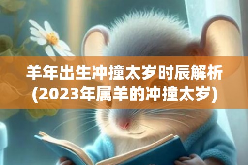 羊年出生冲撞太岁时辰解析(2023年属羊的冲撞太岁)