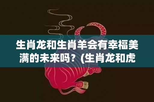 生肖龙和生肖羊会有幸福美满的未来吗？(生肖龙和虎能结为夫妻吗)