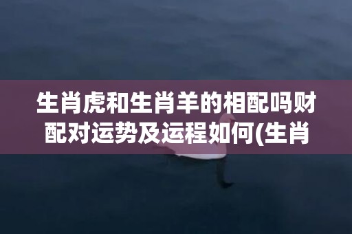 生肖虎和生肖羊的相配吗财配对运势及运程如何(生肖虎和羊合不合)