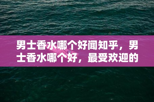 男士香水哪个好闻知乎，男士香水哪个好，最受欢迎的男士香水排行榜前八名