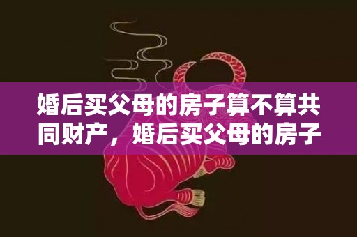 婚后买父母的房子算不算共同财产，婚后买父母的房子归谁管