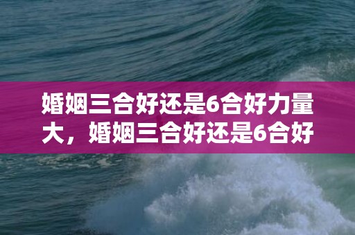 婚姻三合好还是6合好力量大，婚姻三合好还是6合好呢