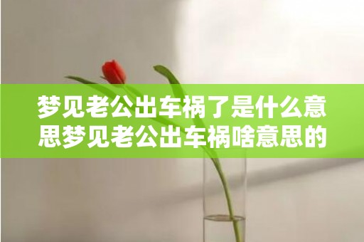 梦见老公出车祸了是什么意思梦见老公出车祸啥意思的简单介绍