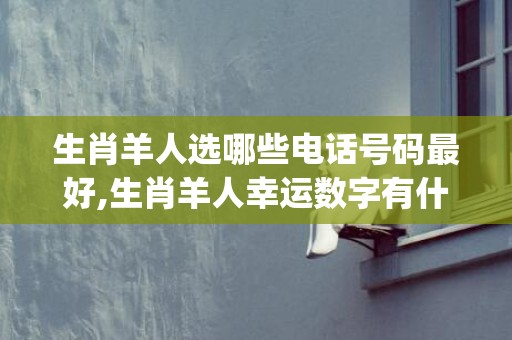 生肖羊人选哪些电话号码最好,生肖羊人幸运数字有什么(羊与哪些生肖相合)