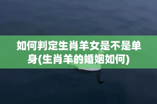 如何判定生肖羊女是不是单身(生肖羊的婚姻如何)