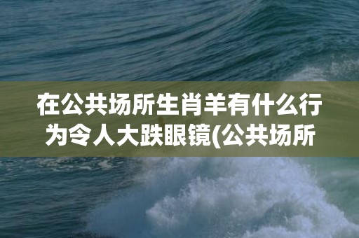 在公共场所生肖羊有什么行为令人大跌眼镜(公共场所指什么生肖)