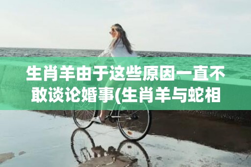 生肖羊由于这些原因一直不敢谈论婚事(生肖羊与蛇相配吗)