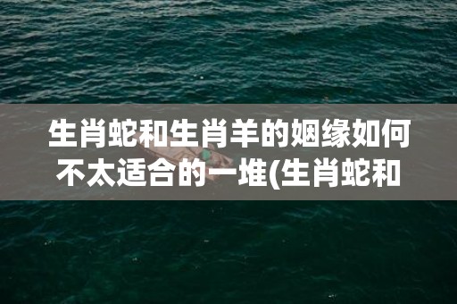 生肖蛇和生肖羊的姻缘如何不太适合的一堆(生肖蛇和生肖羊相配吗)