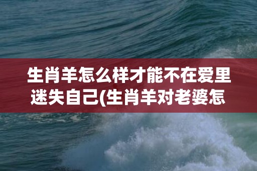 生肖羊怎么样才能不在爱里迷失自己(生肖羊对老婆怎么样)