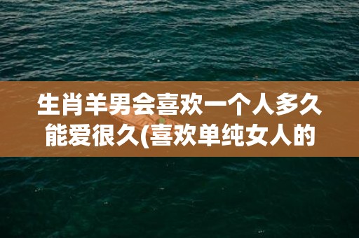 生肖羊男会喜欢一个人多久能爱很久(喜欢单纯女人的生肖男)