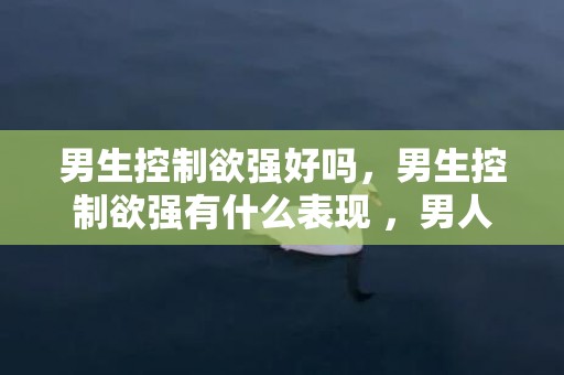 男生控制欲强好吗，男生控制欲强有什么表现 ，男人控制欲强的3个特征