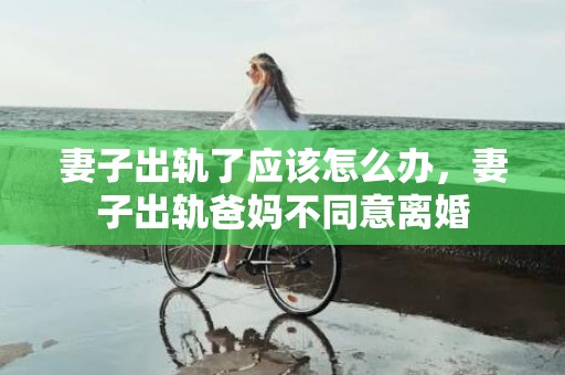 妻子出轨了应该怎么办，妻子出轨爸妈不同意离婚