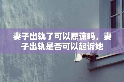 妻子出轨了可以原谅吗，妻子出轨是否可以起诉她