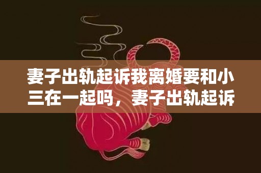 妻子出轨起诉我离婚要和小三在一起吗，妻子出轨起诉我离婚有用吗