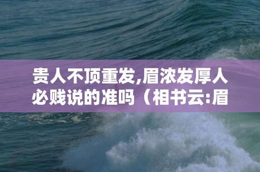 贵人不顶重发,眉浓发厚人必贱说的准吗（相书云:眉浓发厚人必贱贵人不顶重发,眉浓发厚人必贱说的...）