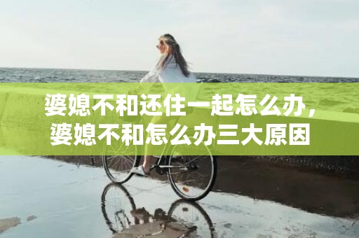 婆媳不和还住一起怎么办，婆媳不和怎么办三大原因