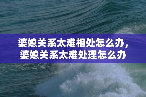 婆媳关系太难相处怎么办，婆媳关系太难处理怎么办