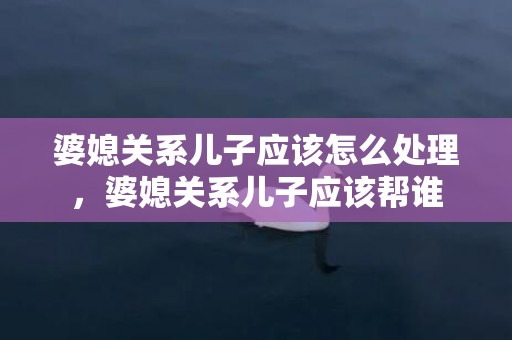 婆媳关系儿子应该怎么处理，婆媳关系儿子应该帮谁