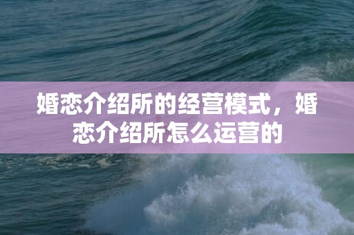 婚恋介绍所的经营模式，婚恋介绍所怎么运营的