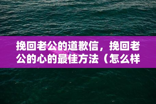 挽回老公的道歉信，挽回老公的心的最佳方法（怎么样才能挽回老公的心）