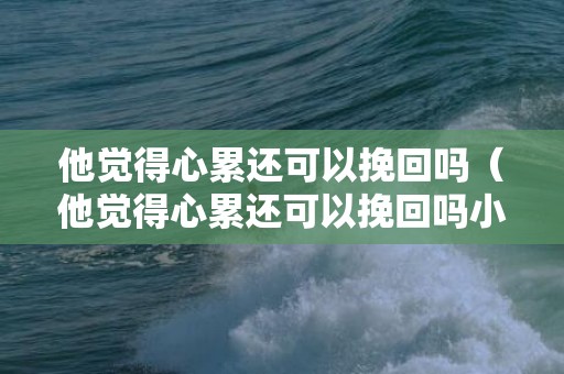 他觉得心累还可以挽回吗（他觉得心累还可以挽回吗小说）