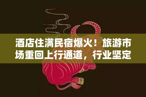 酒店住满民宿爆火！旅游市场重回上行通道，行业坚定全面复苏信心