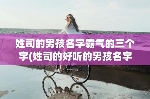 姓司的男孩名字霸气的三个字(姓司的好听的男孩名字)