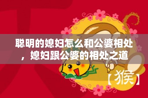 聪明的媳妇怎么和公婆相处，媳妇跟公婆的相处之道