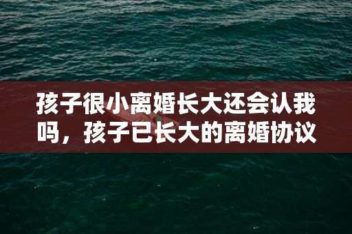 孩子很小离婚长大还会认我吗，孩子已长大的离婚协议书