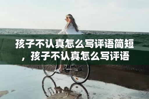 孩子不认真怎么写评语简短，孩子不认真怎么写评语