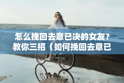 怎么挽回去意已决的女友？教你三招（如何挽回去意已决的女朋友）