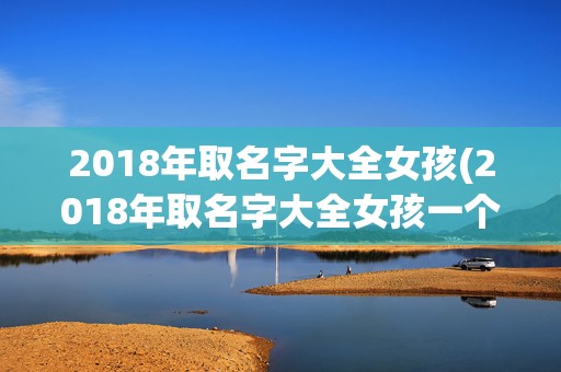 2018年取名字大全女孩(2018年取名字大全女孩一个字)