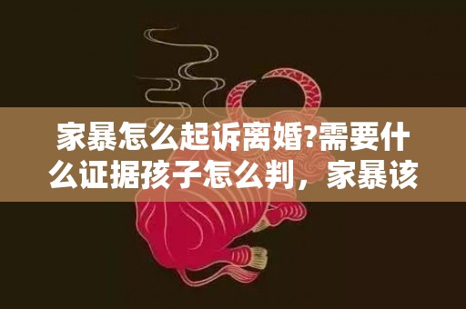 家暴怎么起诉离婚?需要什么证据孩子怎么判，家暴该怎么起诉离婚最有效