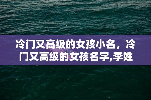 冷门又高级的女孩小名，冷门又高级的女孩名字,李姓冷门却很高级的名字？