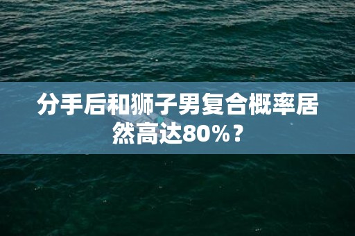 分手后和狮子男复合概率居然高达80%？