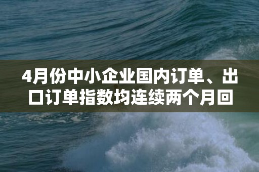 4月份中小企业国内订单、出口订单指数均连续两个月回升