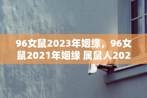 96女鼠2023年姻缘，96女鼠2021年姻缘 属鼠人2021运势