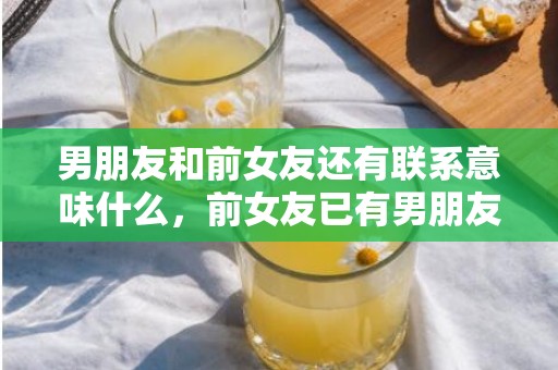 男朋友和前女友还有联系意味什么，前女友已有男朋友怎么挽回（前男友有对象了怎么挽回）