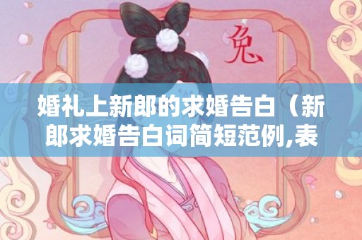 婚礼上新郎的求婚告白（新郎求婚告白词简短范例,表白新娘可以这样说）