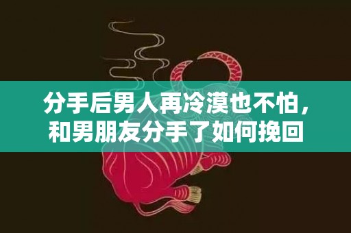 分手后男人再冷漠也不怕，和男朋友分手了如何挽回