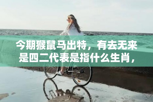 今期猴鼠马出特，有去无来是四二代表是指什么生肖，答案解释落实