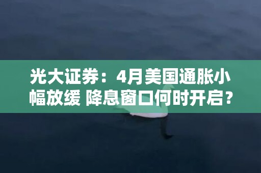 光大证券：4月美国通胀小幅放缓 降息窗口何时开启？