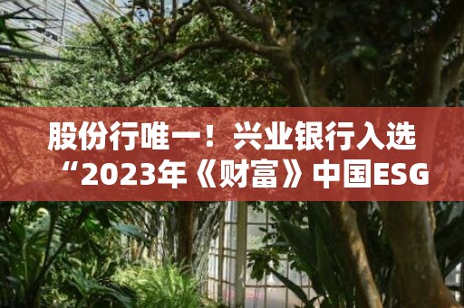 股份行唯一！兴业银行入选“2023年《财富》中国ESG影响力榜”