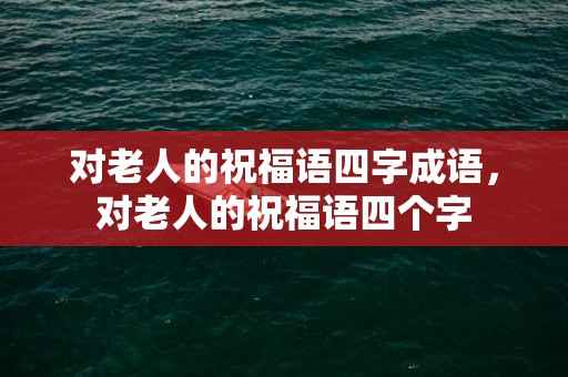 对老人的祝福语四字成语，对老人的祝福语四个字