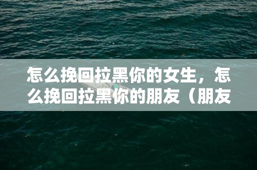 怎么挽回拉黑你的女生，怎么挽回拉黑你的朋友（朋友把你拉黑了怎么挽回）