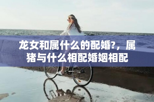 龙女和属什么的配婚?，属猪与什么相配婚姻相配