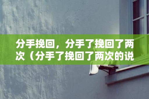 分手挽回，分手了挽回了两次（分手了挽回了两次的说说）