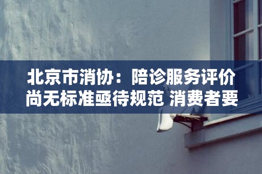 北京市消协：陪诊服务评价尚无标准亟待规范 消费者要理性选择服务