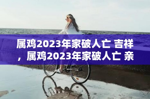 属鸡2023年家破人亡 吉祥，属鸡2023年家破人亡 亲人