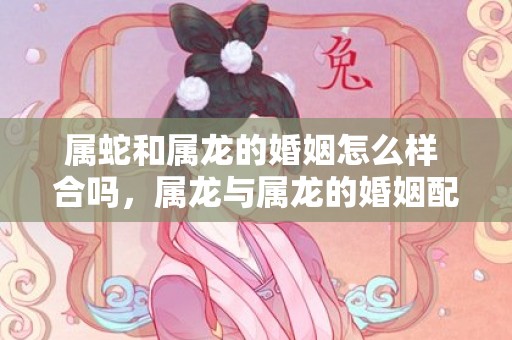 属蛇和属龙的婚姻怎么样 合吗，属龙与属龙的婚姻配吗